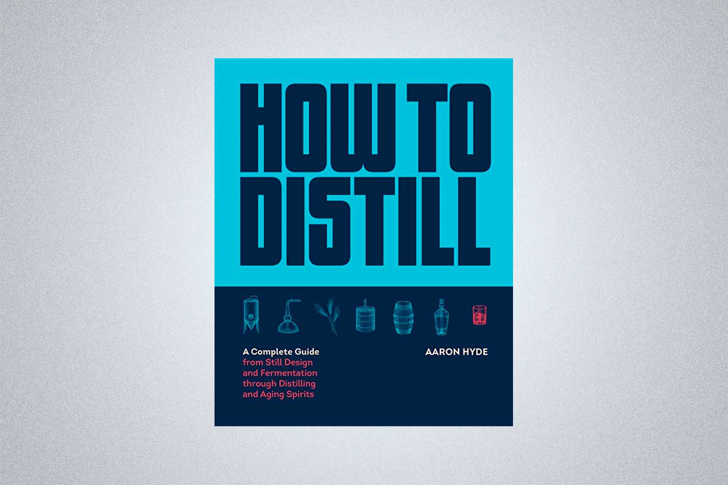 How to Distill: A Complete Guide from Still Design and Fermentation through Distilling and Aging Spirits